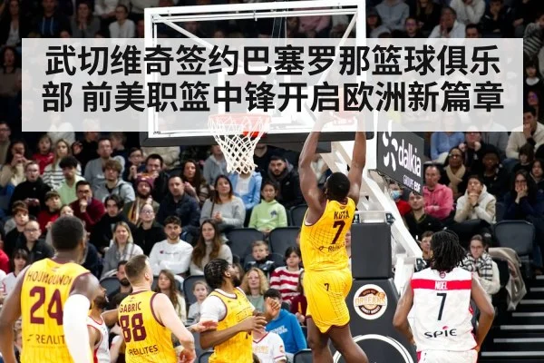 武切维奇签约巴塞罗那篮球俱乐部 前美职篮中锋开启欧洲新篇章