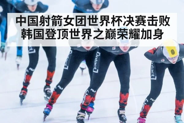 中国射箭女团世界杯决赛击败韩国登顶世界之巅荣耀加身