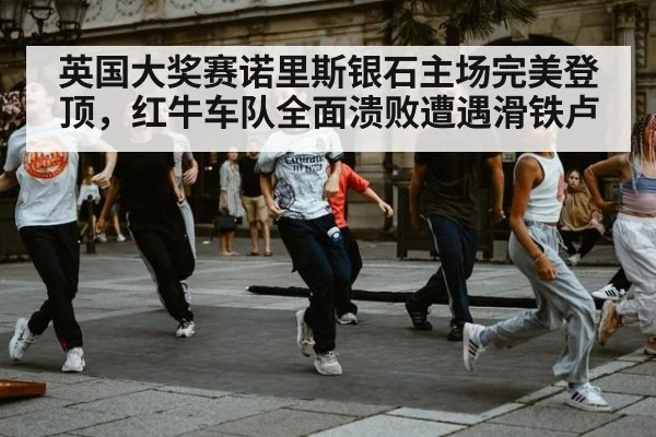 英国大奖赛诺里斯银石主场完美登顶，红牛车队全面溃败遭遇滑铁卢